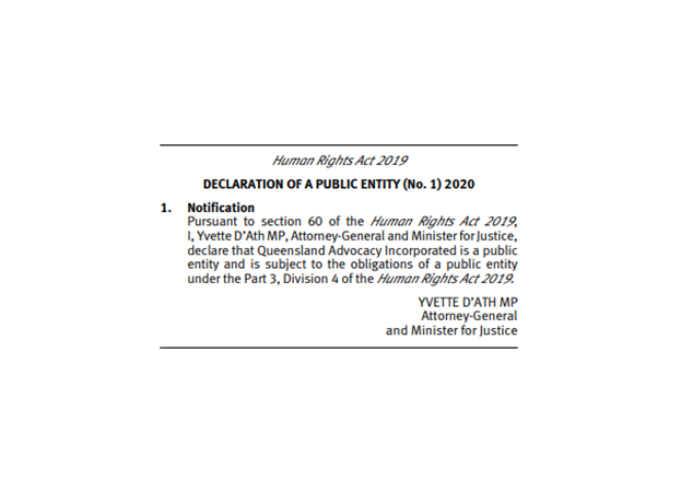 Image of official notification that reads “Human Rights Act 2019 Declaration of Public Entity (No. 1) 2020. 1. Notification: Pursuant to section 60 of the Human Rights Act 2019, I, Yvette D’Ath MP, Attorney-General and Minister for Justice declare that Queensland Advocacy Incorporated is a public entity and is subject to the obligations of a public entity under the Part 3, Division 4 of the Human Rights Act 2019.” Signed, Yvette D’Ath MP, Attorney-General and Minister for Justice.