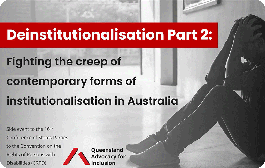 Heading says 'Deinstitutionalisation Part 2: Fighting the creep of contemporary forms of institutionalisation in Australia'. Small text below says 'Side event to the 16th Conference of States Parties to the Convention on the Rights of Persons with Disabilities (CRPD)' with Queensland Advocacy for Inclusion logo and image of man sitting on ground in a corridor holding his head in his hands.